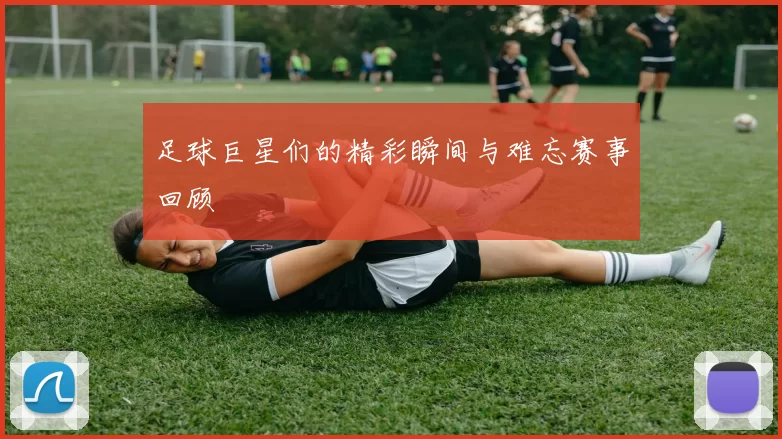 足球巨星们的精彩瞬间与难忘赛事回顾