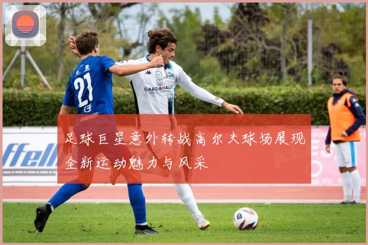 足球巨星意外转战高尔夫球场展现全新运动魅力与风采