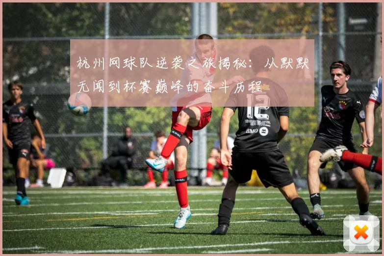 杭州网球队逆袭之旅揭秘：从默默无闻到杯赛巅峰的奋斗历程