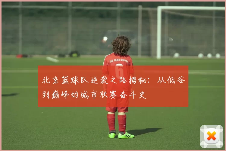 北京篮球队逆袭之路揭秘：从低谷到巅峰的城市联赛奋斗史