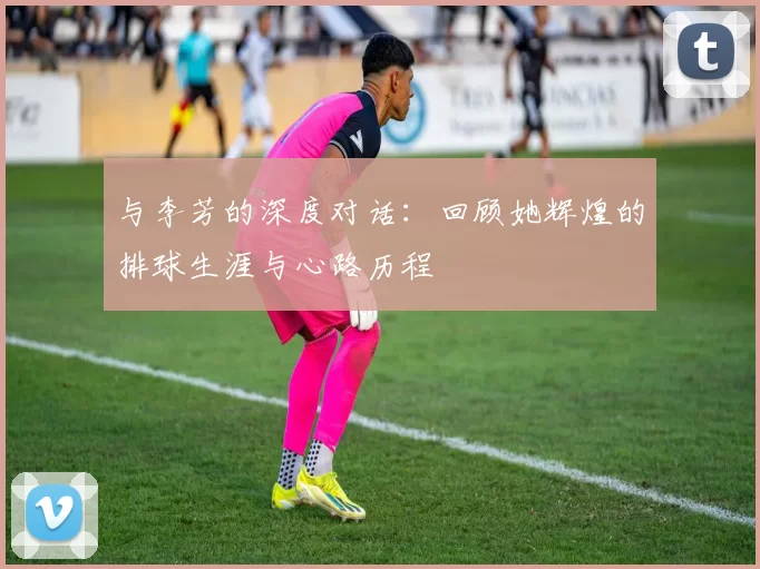 与李芳的深度对话：回顾她辉煌的排球生涯与心路历程