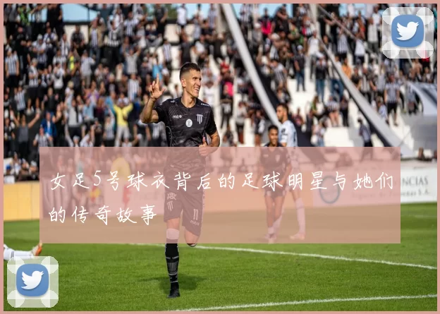 女足5号球衣背后的足球明星与她们的传奇故事