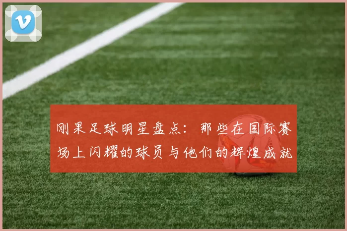 刚果足球明星盘点：那些在国际赛场上闪耀的球员与他们的辉煌成就