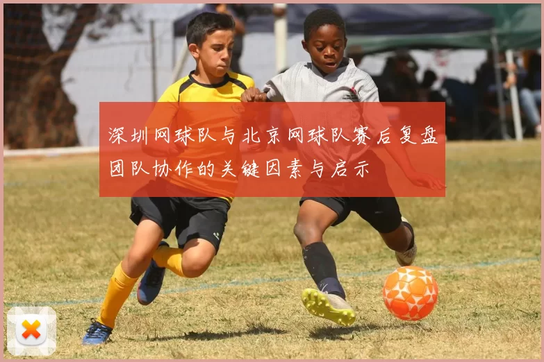 深圳网球队与北京网球队赛后复盘团队协作的关键因素与启示