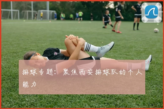 排球专题：聚焦西安排球队的个人能力