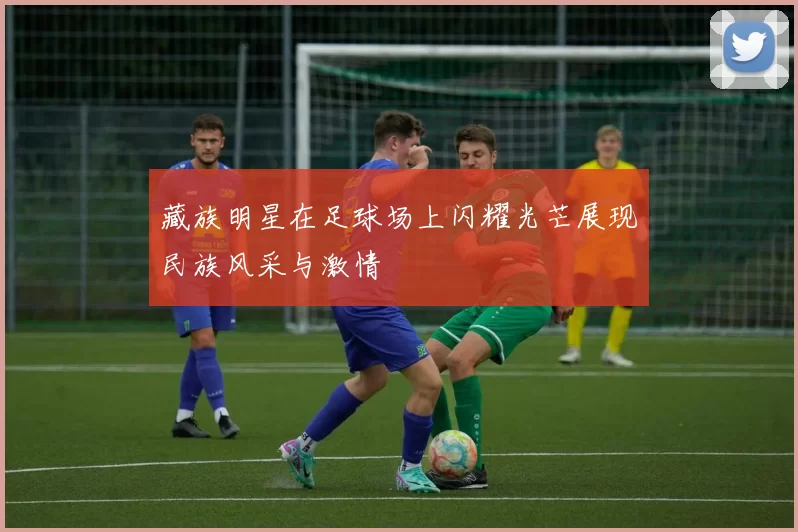 藏族明星在足球场上闪耀光芒展现民族风采与激情